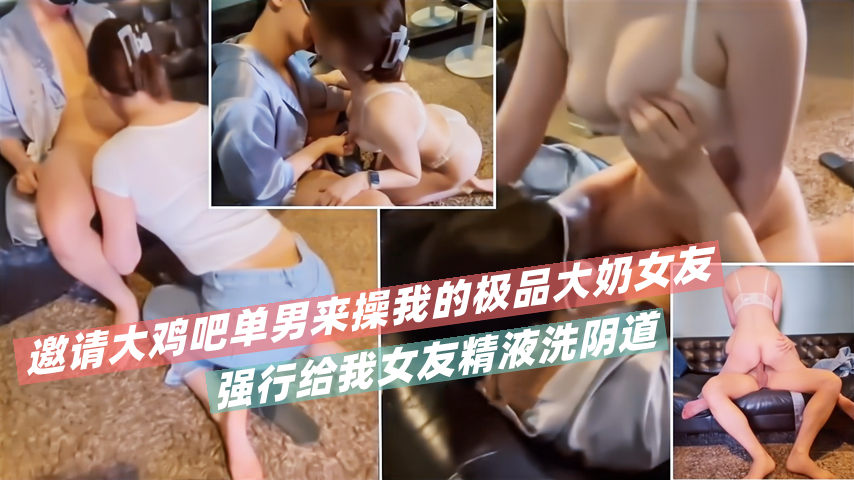 邀请大鸡吧单男来操我的极品大奶女友！强行给我女友精液洗阴道