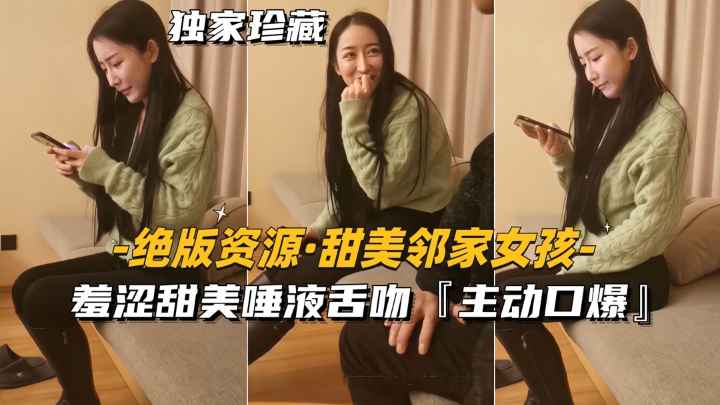 【绝版资源-很多人找的邻家女孩】羞涩甜美唾液舌吻.主动口爆