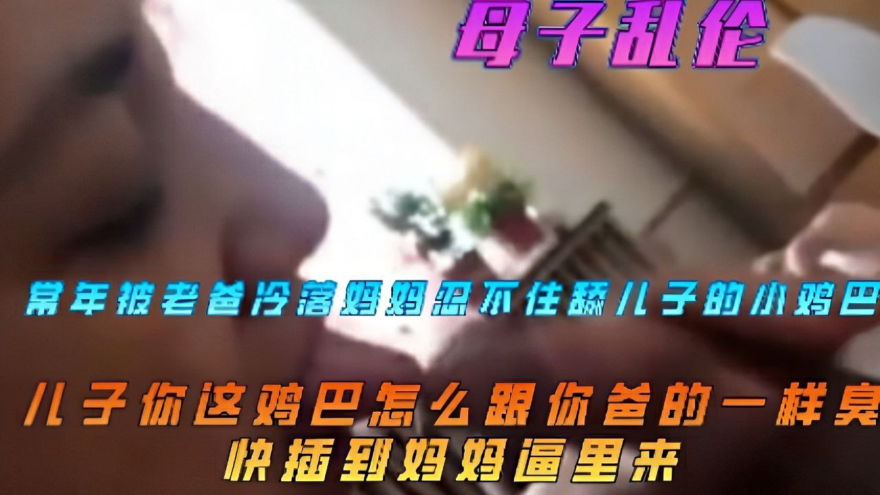 【母子乱伦】妈妈常年被爸爸冷落忍不住舔儿子鸡巴