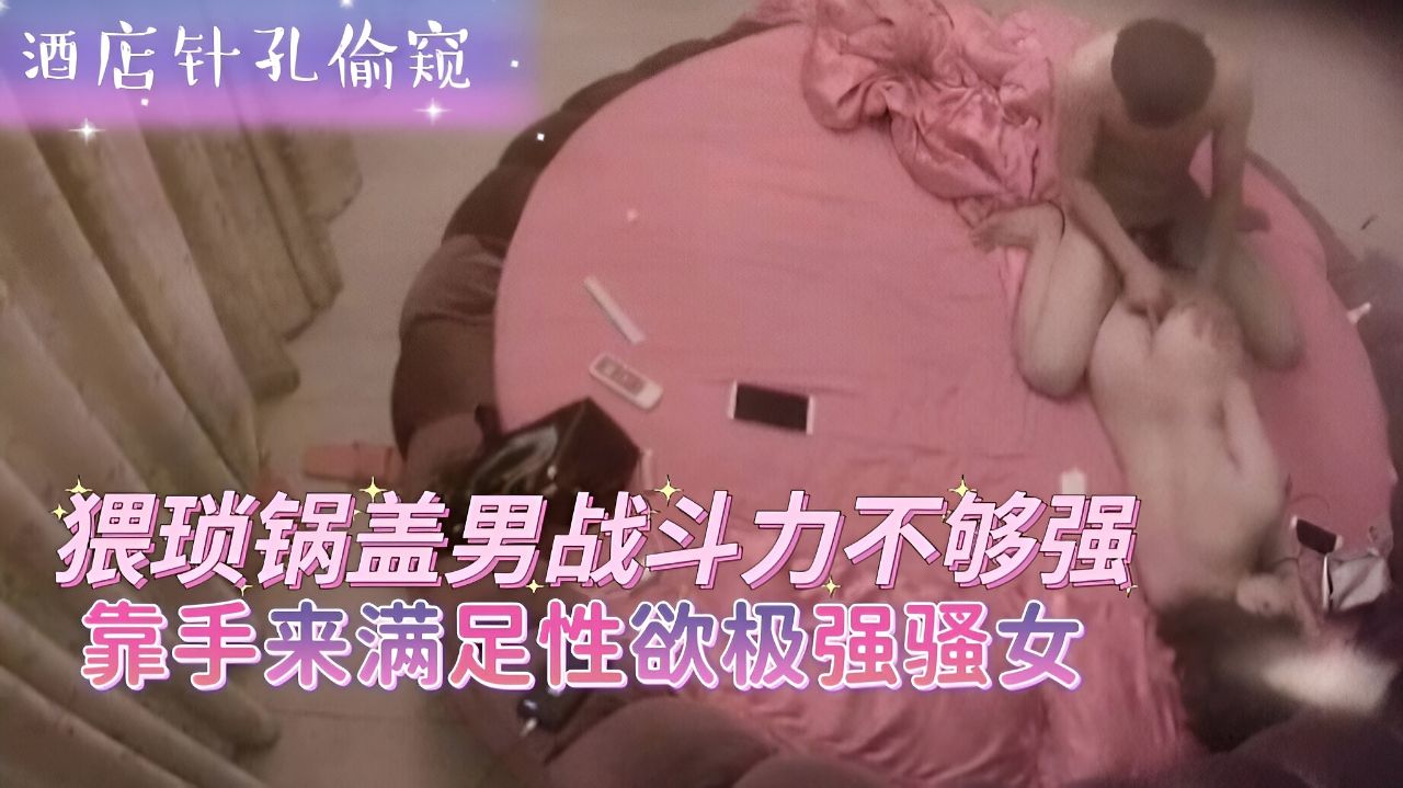 酒店针孔偷窥-猥琐锅盖男战斗力不够强靠手来满足性欲极强骚女