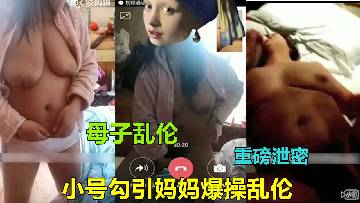【母子乱伦】巨乳妈妈被儿子小号微信勾引视频自慰爆操