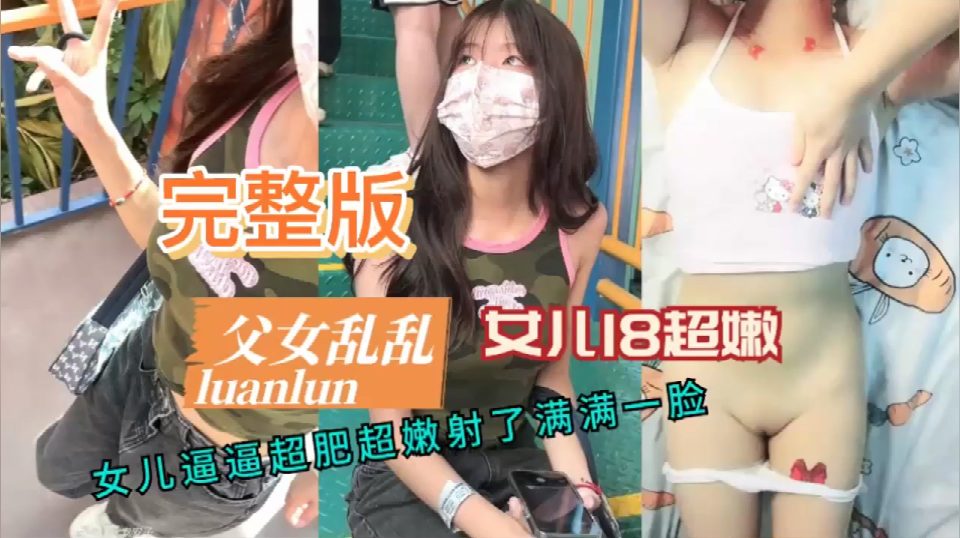 完整版父女乱乱，女儿18超嫩，女儿逼逼超肥超嫩射了满满一脸
