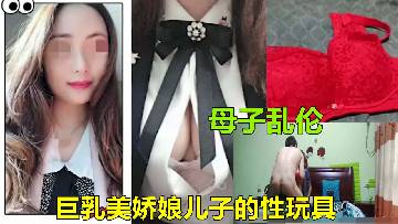 【淮安母子乱伦】巨乳美娇娘妈妈成了儿子的性玩具真刺激