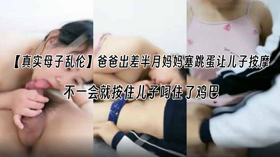 【真实母子乱伦】爸爸出差半月妈妈塞跳蛋让儿子按摩 不一会就按住儿子叼住了鸡巴