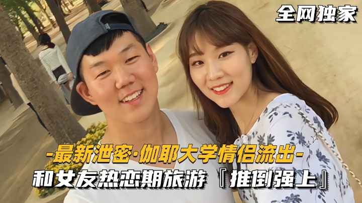 【最新泄密-伽耶大学情侣流出】和女友热恋期旅游.推倒强上