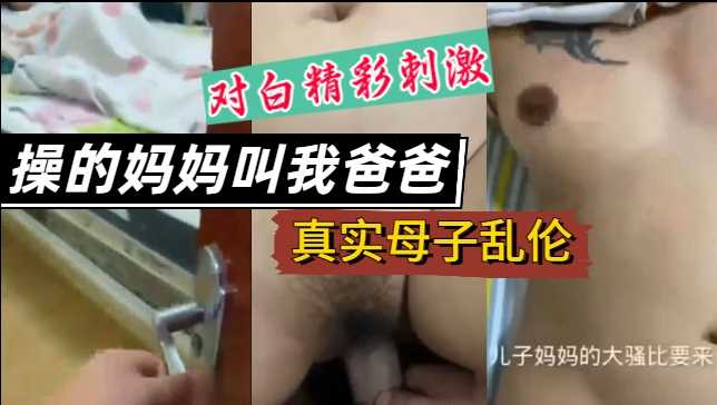 【真实母子乱伦】操的妈妈叫我爸爸，对白精彩刺激