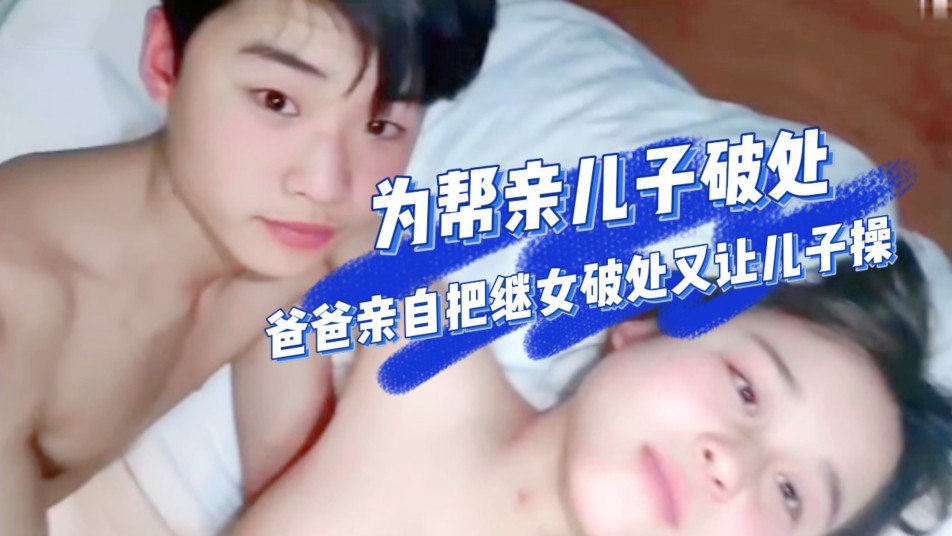 【真实乱伦】为了帮儿子成年礼破处，爸爸亲自把二婚老婆带来的继女破处然后教儿子怎么操逼笨拙儿子第一次操逼插了半天进不去