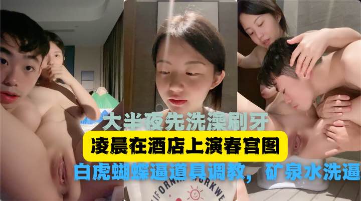 大半夜先洗澡刷牙，再和男友酒店里面白虎蝴蝶逼道具调教，矿泉水洗逼视频