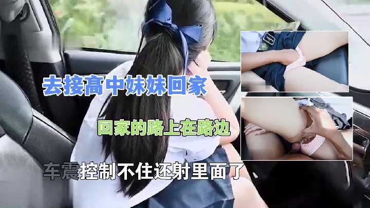 去接高中妹妹回家，回家的路上在路边，车震控制不住还射