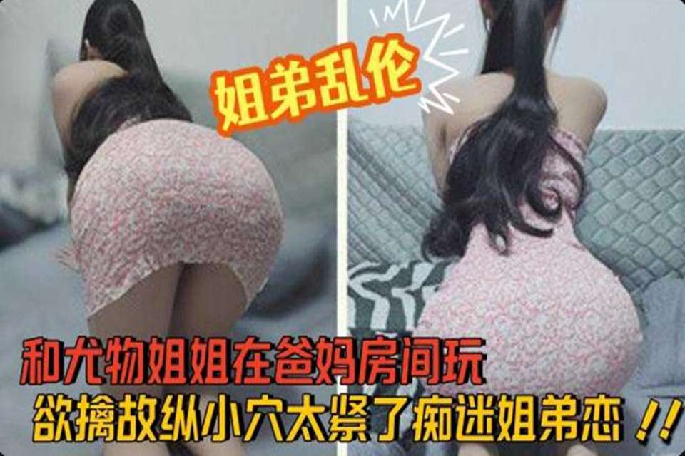和尤物姐姐在爸妈房间玩欲擒故纵小穴太紧了痴 迷姐弟恋.