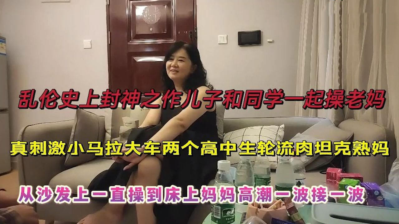 史上乱伦封神之作，儿子和同学一起操老妈，从沙发一直操到床上妈妈高潮不断