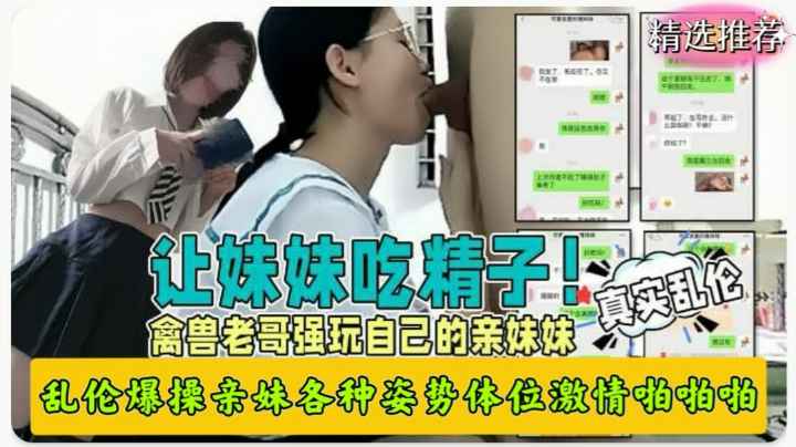 真实兄妹乱伦禽兽哥哥强玩亲妹妹各种姿势爆操让妹妹吞精！