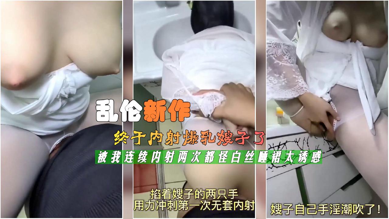 乱伦新作终于内射爆乳嫂子了被我连续内射两次都怪白丝睡裙太诱惑