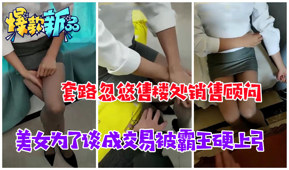 套路忽悠售楼处销售顾问，美女为了谈成交易软磨硬泡霸王硬上弓给操了
