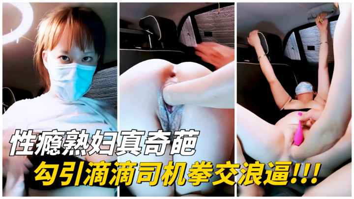 【性瘾熟妇】勾引滴滴司机拳交浪逼！玩爽了就给车费！