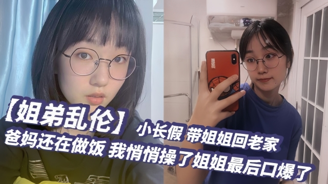 【姐弟乱伦】小长假带姐姐回老家爸妈还在做饭我悄悄操了姐姐最后口爆了