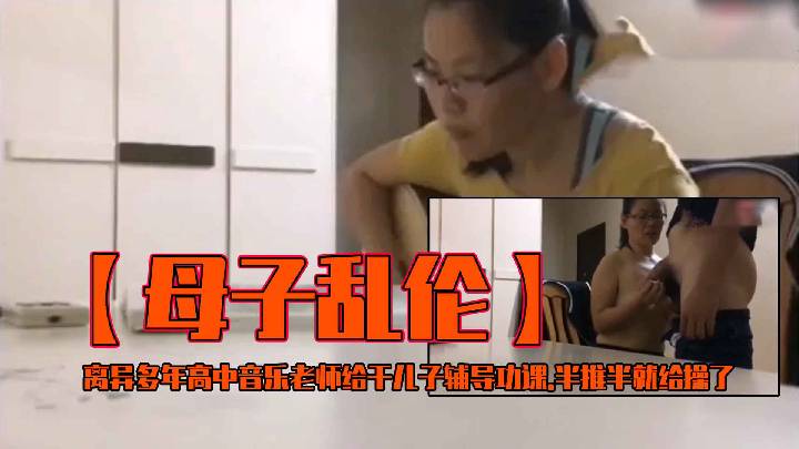 [乱伦】离异多年高中音乐老师给干儿子辅导功课.半推半就给操了