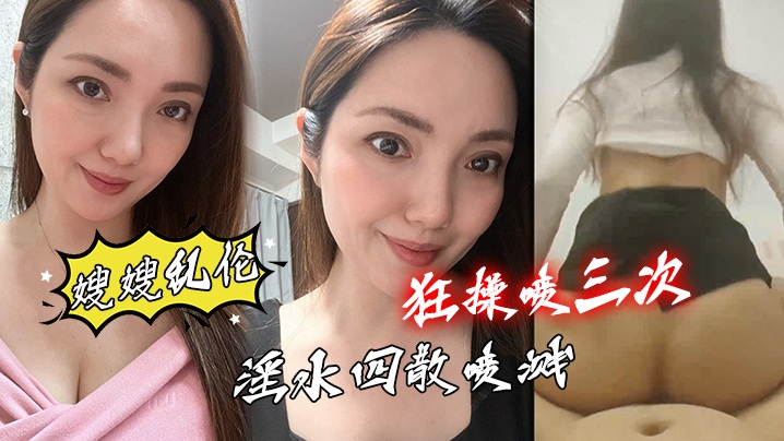 【嫂嫂乱伦】和嫂嫂性感情愿的第一次_狂操喷三次 口爆吞精