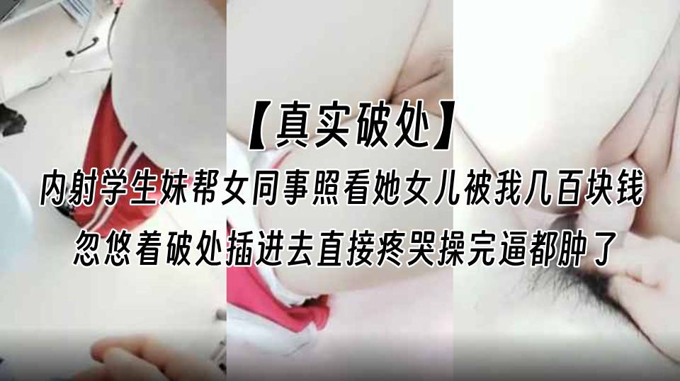 【真实破处】内射学生妹帮女同事照看她女儿被我几百块钱忽悠着破处，插进去直接疼哭操完逼都肿了