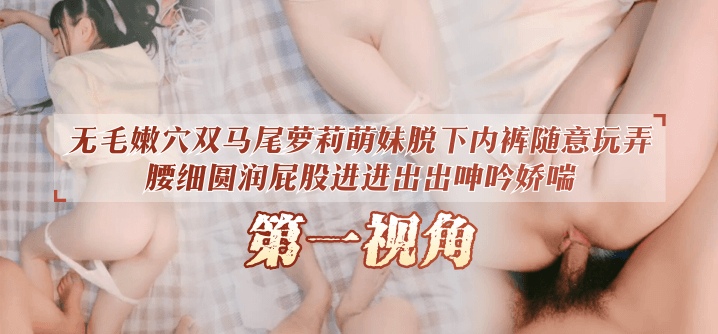 【第一视角】无毛嫩穴双马尾萝莉萌妹脱下内裤随意玩弄