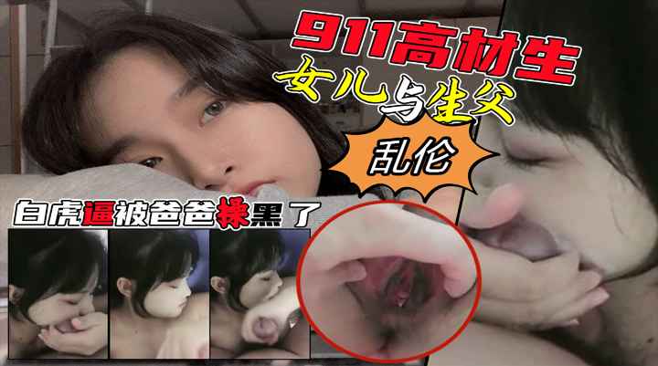 【生父乱伦】911高材生闺女与老爸家中淫秽乱伦遭网曝！在线颜值白虎逼！都黑了