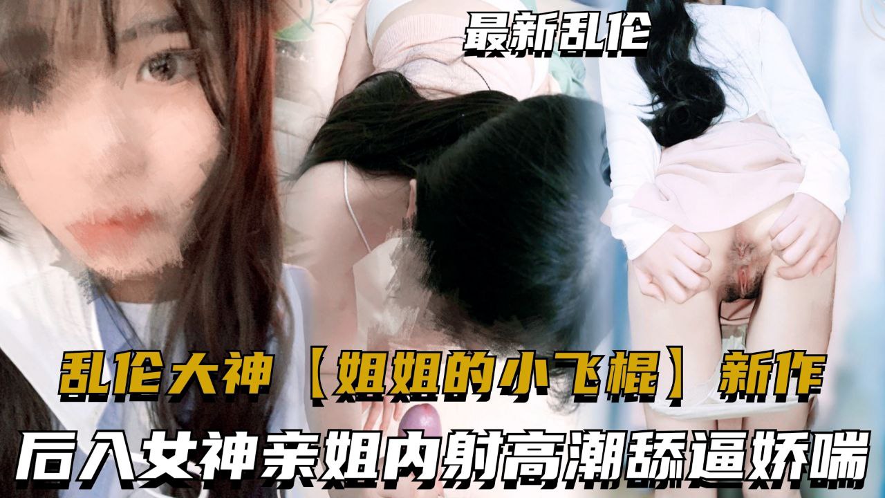 乱伦流出【姐姐的小飞棍】最新作品，女神姐姐淫欲娇喘内射高潮