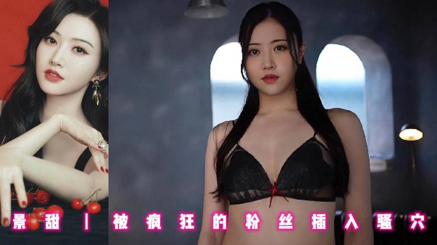 景甜丨被疯狂的粉丝插入骚穴