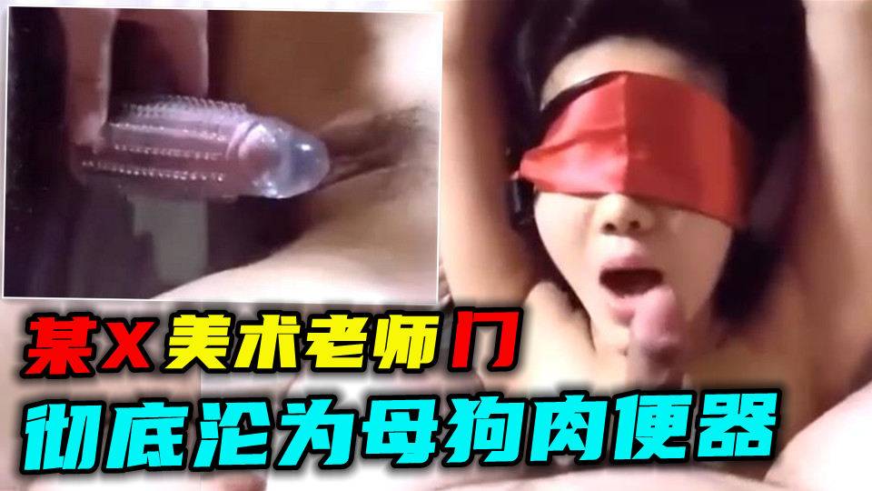 【某X美术老师门】彻底沦为母狗肉便器被学生玩弄