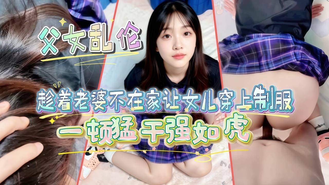 【父女乱伦】趁着老婆不在家让女儿穿上制服_AJ鞋一顿猛干强如虎_奈何年纪太大干着干着就软了_下次吃伟哥
