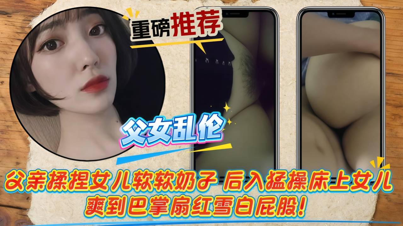 【父女乱伦】父亲揉捏女儿软软奶子，后入猛操床上女儿，爽到巴掌扇红雪白屁股！娇喘连连求更狠！